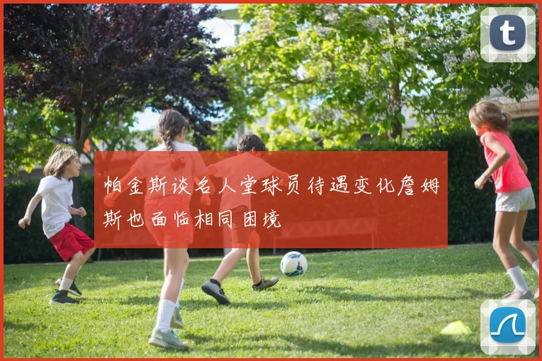 帕金斯谈名人堂球员待遇变化詹姆斯也面临相同困境