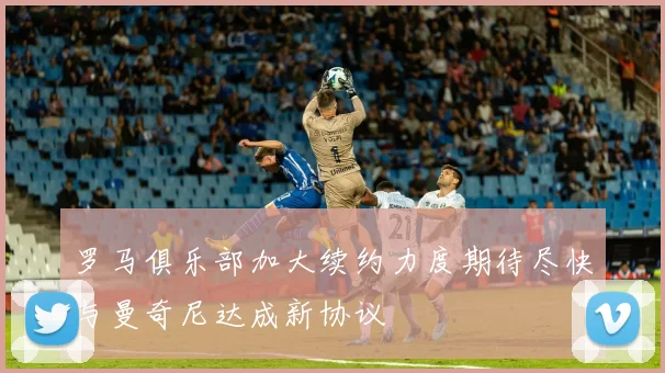 罗马俱乐部加大续约力度期待尽快与曼奇尼达成新协议