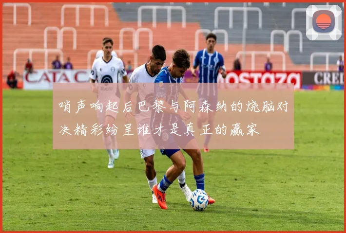 哨声响起后巴黎与阿森纳的烧脑对决精彩纷呈谁才是真正的赢家