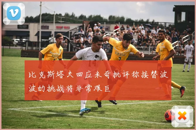 比克斯塔夫回应米奇批评称接替波波的挑战将非常艰巨