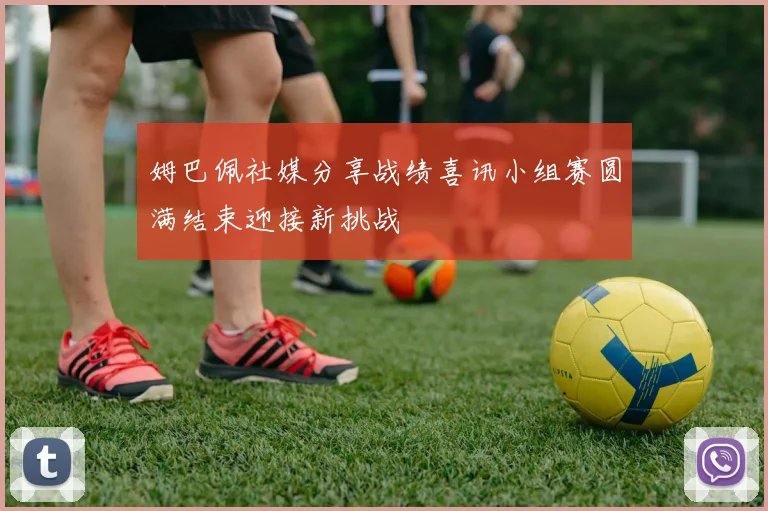 姆巴佩社媒分享战绩喜讯小组赛圆满结束迎接新挑战