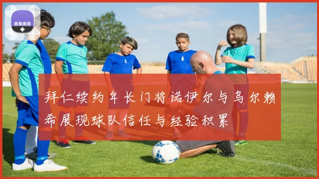 拜仁续约年长门将诺伊尔与乌尔赖希展现球队信任与经验积累
