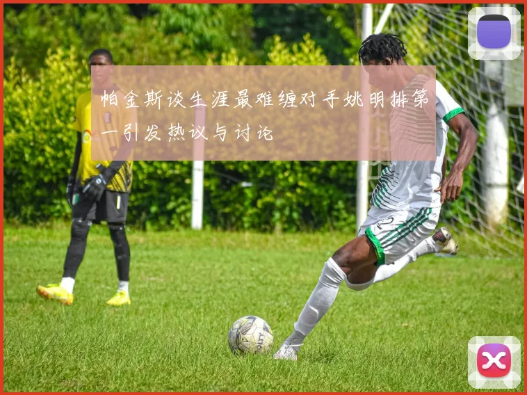帕金斯谈生涯最难缠对手姚明排第一引发热议与讨论