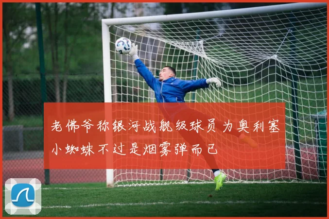 老佛爷称银河战舰级球员为奥利塞小蜘蛛不过是烟雾弹而已