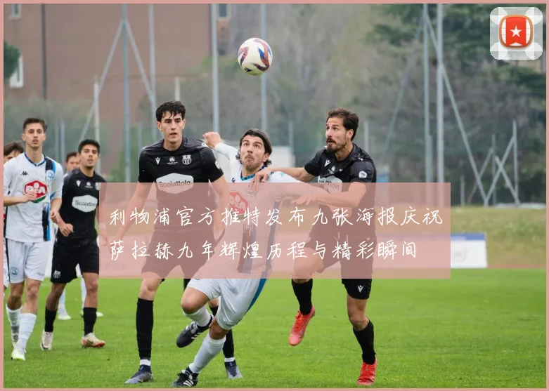 利物浦官方推特发布九张海报庆祝萨拉赫九年辉煌历程与精彩瞬间