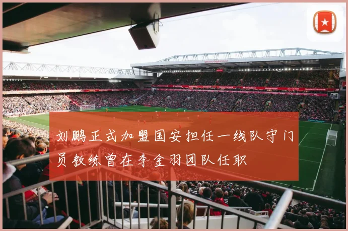 刘鹏正式加盟国安担任一线队守门员教练曾在李金羽团队任职