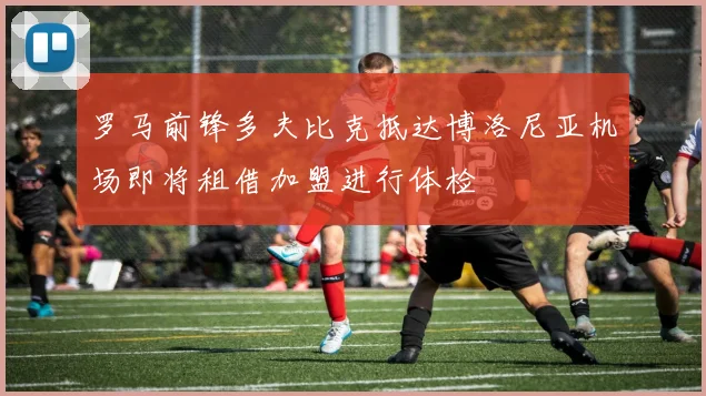 罗马前锋多夫比克抵达博洛尼亚机场即将租借加盟进行体检