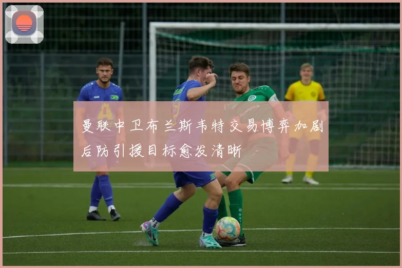 曼联中卫布兰斯韦特交易博弈加剧后防引援目标愈发清晰
