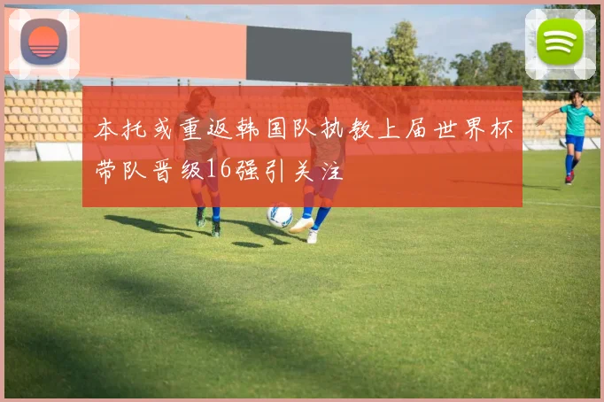 本托或重返韩国队执教上届世界杯带队晋级16强引关注