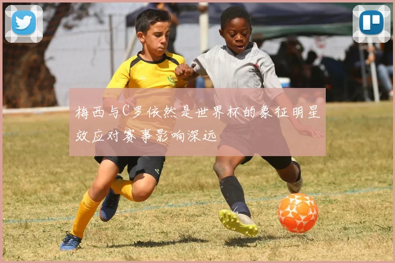 梅西与C罗依然是世界杯的象征明星效应对赛事影响深远