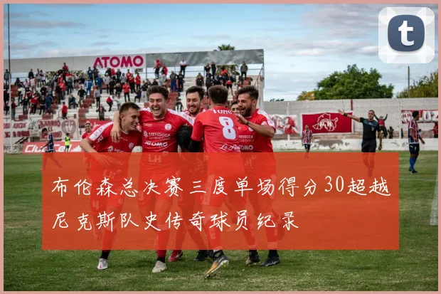 布伦森总决赛三度单场得分30超越尼克斯队史传奇球员纪录