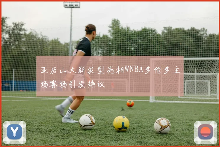 亚历山大新发型亮相WNBA多伦多主场赛场引发热议