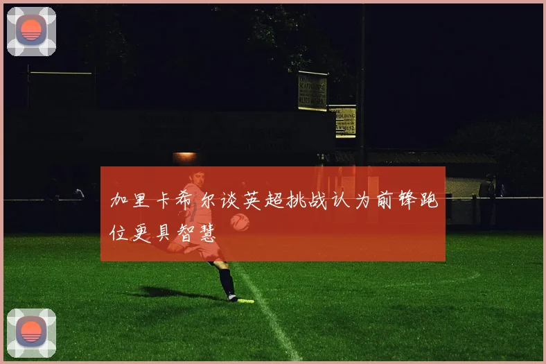 加里卡希尔谈英超挑战认为前锋跑位更具智慧