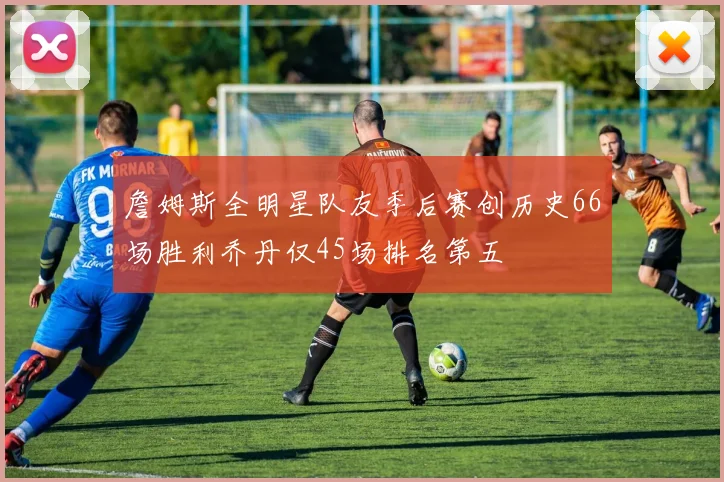 詹姆斯全明星队友季后赛创历史66场胜利乔丹仅45场排名第五