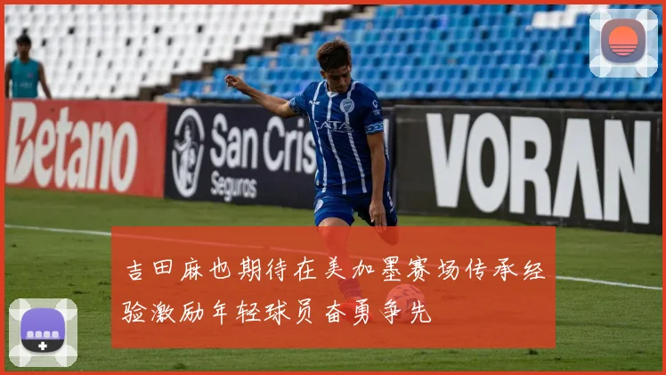 吉田麻也期待在美加墨赛场传承经验激励年轻球员奋勇争先