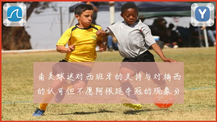 南美球迷对西班牙的支持与对梅西的认可但不愿阿根廷夺冠的现象分析