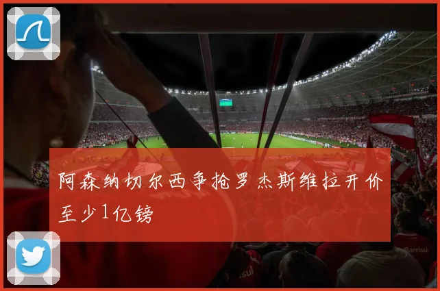 阿森纳切尔西争抢罗杰斯维拉开价至少1亿镑