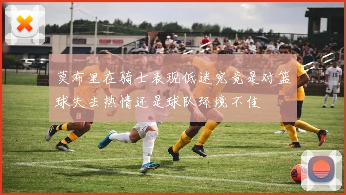 莫布里在骑士表现低迷究竟是对篮球失去热情还是球队环境不佳