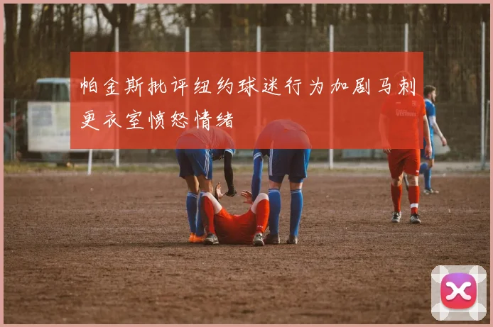 帕金斯批评纽约球迷行为加剧马刺更衣室愤怒情绪