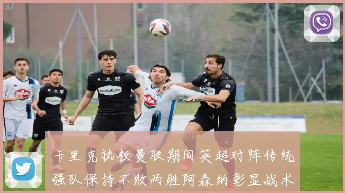 卡里克执教曼联期间英超对阵传统强队保持不败两胜阿森纳彰显战术智慧