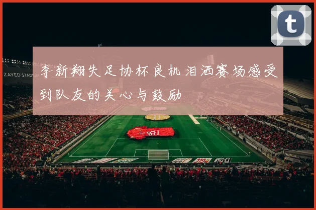 李新翔失足协杯良机泪洒赛场感受到队友的关心与鼓励