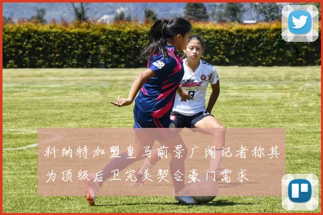 科纳特加盟皇马前景广阔记者称其为顶级后卫完美契合豪门需求