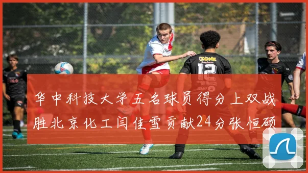 华中科技大学五名球员得分上双战胜北京化工闫佳雪贡献24分张恒硕斩获25分8篮板8助攻