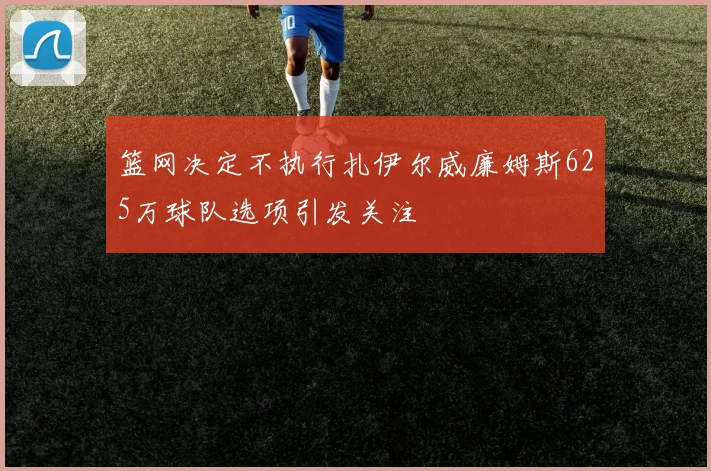 篮网决定不执行扎伊尔威廉姆斯625万球队选项引发关注